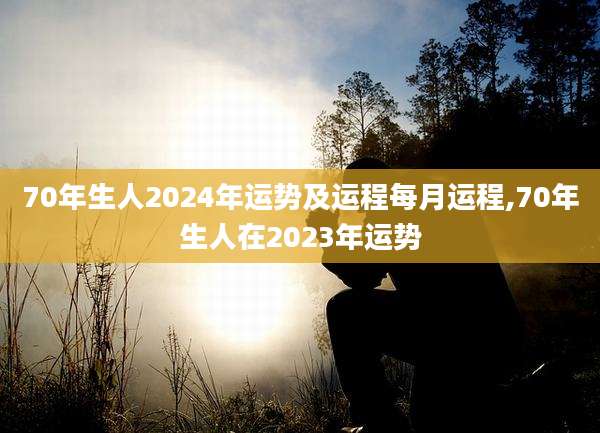70年生人2024年运势及运程每月运程,70年生人在2023年运势