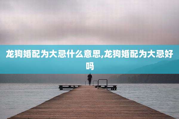 龙狗婚配为大忌什么意思,龙狗婚配为大忌好吗