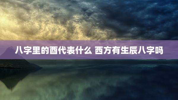 八字里的酉代表什么 西方有生辰八字吗