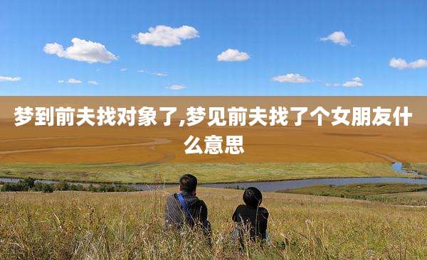 梦到前夫找对象了,梦见前夫找了个女朋友什么意思