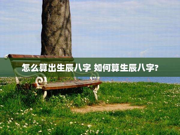 怎么算出生辰八字 如何算生辰八字?