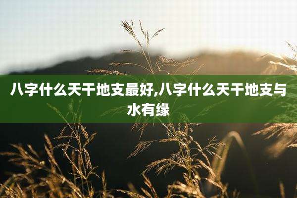 八字什么天干地支最好,八字什么天干地支与水有缘