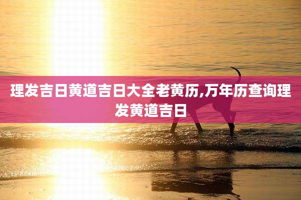 理发吉日黄道吉日大全老黄历,万年历查询理发黄道吉日