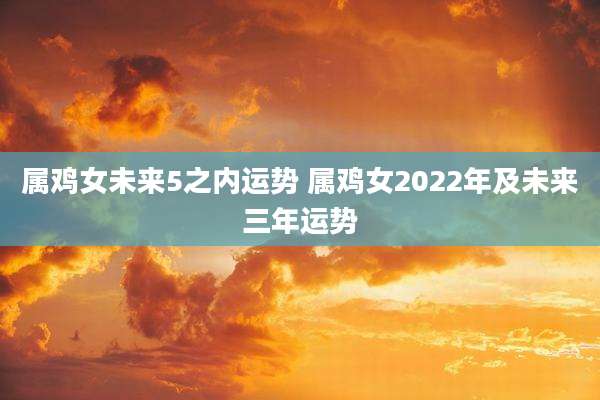 属鸡女未来5之内运势 属鸡女2022年及未来三年运势