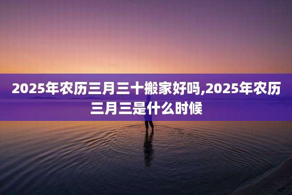 2025年农历三月三十搬家好吗,2025年农历三月三是什么时候