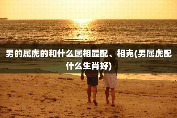 男的属虎的和什么属相最配、相克(男属虎配什么生肖好)