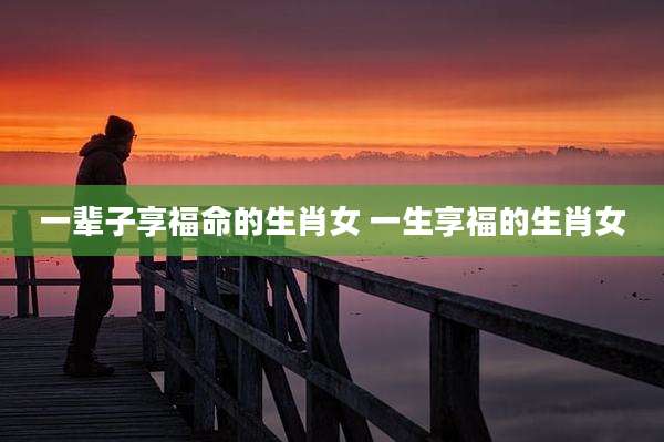 一辈子享福命的生肖女 一生享福的生肖女