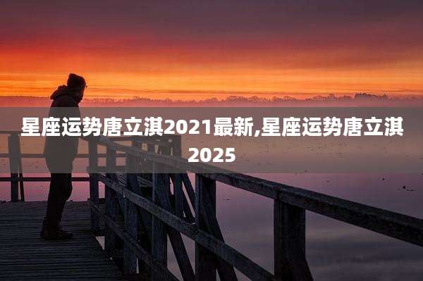 星座运势唐立淇2021最新,星座运势唐立淇2025