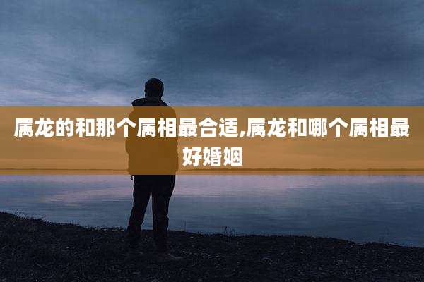 属龙的和那个属相最合适,属龙和哪个属相最好婚姻
