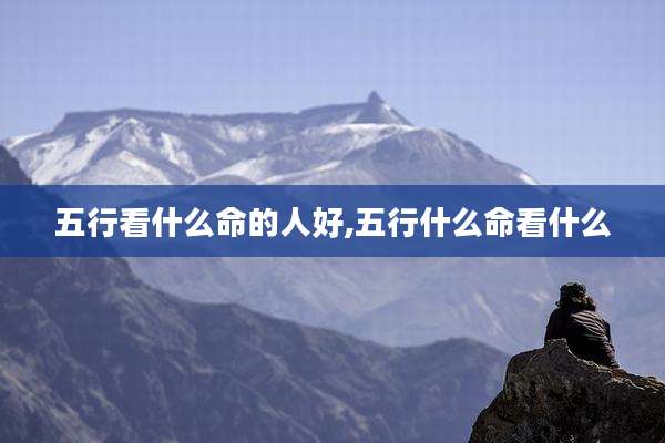 五行看什么命的人好,五行什么命看什么