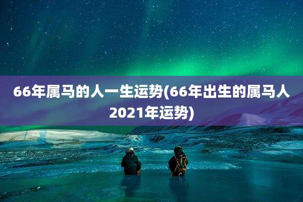 66年属马的人一生运势(66年出生的属马人2021年运势)