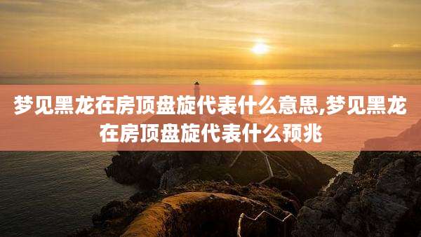 梦见黑龙在房顶盘旋代表什么意思,梦见黑龙在房顶盘旋代表什么预兆