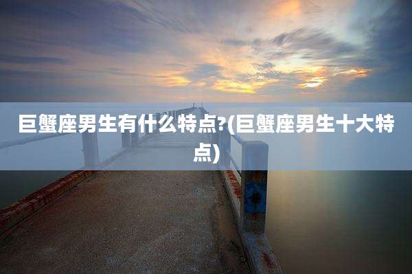 巨蟹座男生有什么特点?(巨蟹座男生十大特点)
