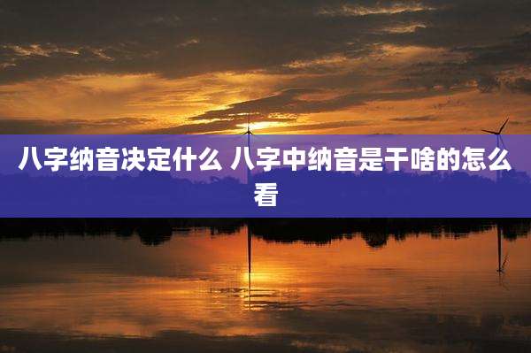 八字纳音决定什么 八字中纳音是干啥的怎么看