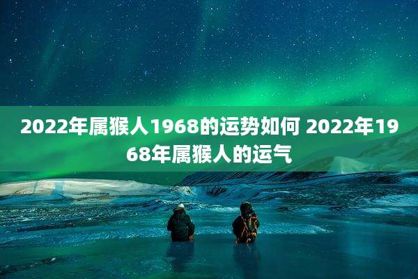 2022年属猴人1968的运势如何 2022年1968年属猴人的运气