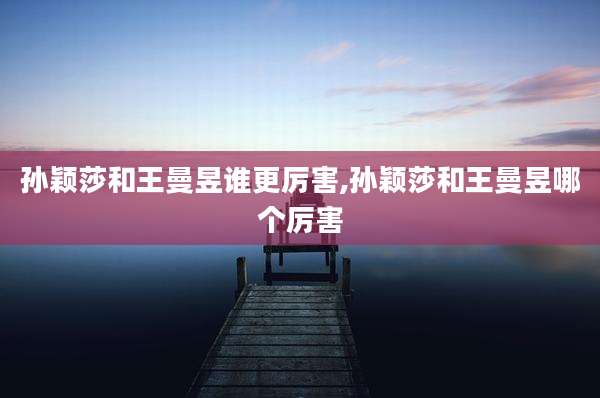 孙颖莎和王曼昱谁更厉害,孙颖莎和王曼昱哪个厉害