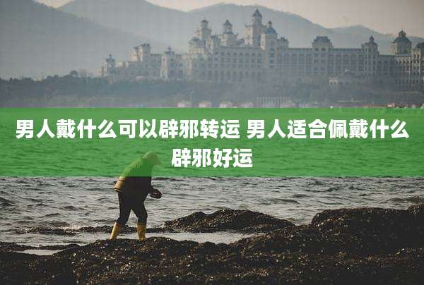 男人戴什么可以辟邪转运 男人适合佩戴什么辟邪好运