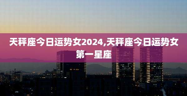 天秤座今日运势女2024,天秤座今日运势女第一星座