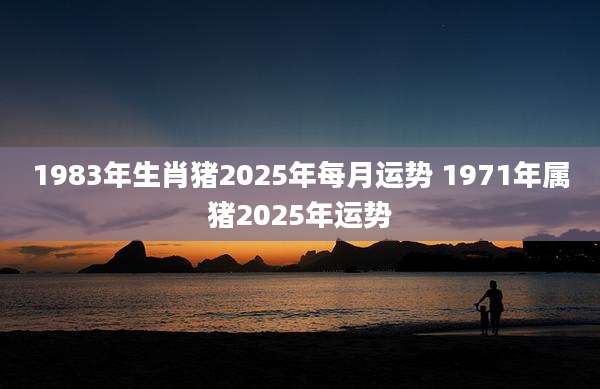 1983年生肖猪2025年每月运势 1971年属猪2025年运势