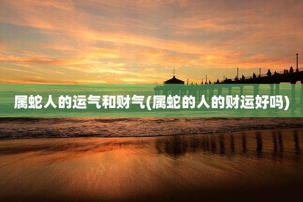 属蛇人的运气和财气(属蛇的人的财运好吗)