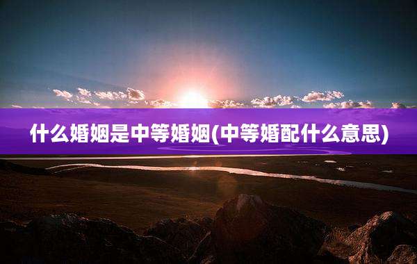 什么婚姻是中等婚姻(中等婚配什么意思)