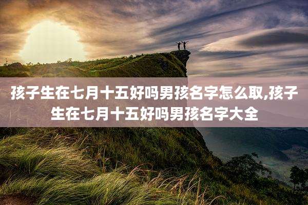 孩子生在七月十五好吗男孩名字怎么取,孩子生在七月十五好吗男孩名字大全