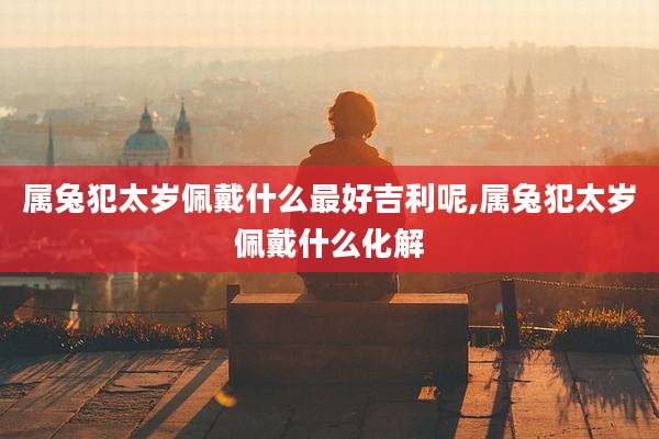 属兔犯太岁佩戴什么最好吉利呢,属兔犯太岁佩戴什么化解
