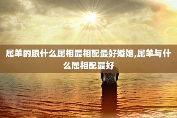 属羊的跟什么属相最相配最好婚姻,属羊与什么属相配最好
