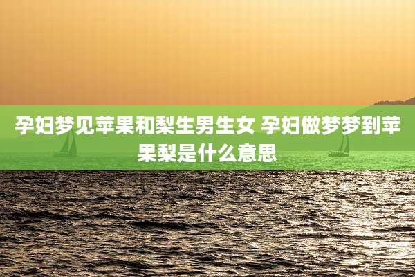 孕妇梦见苹果和梨生男生女 孕妇做梦梦到苹果梨是什么意思