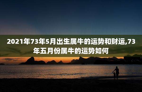 2021年73年5月出生属牛的运势和财运,73年五月份属牛的运势如何