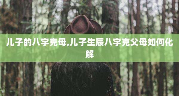 儿子的八字克母,儿子生辰八字克父母如何化解