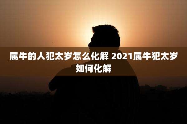 属牛的人犯太岁怎么化解 2021属牛犯太岁如何化解