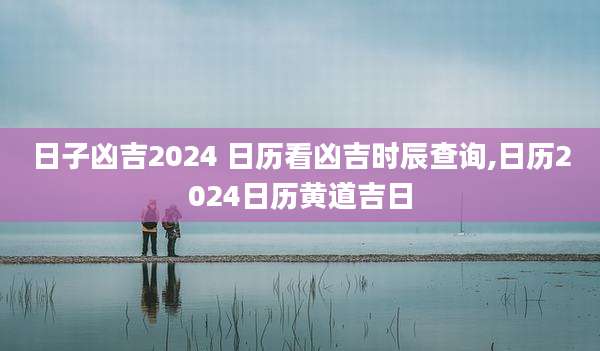 日子凶吉2024 日历看凶吉时辰查询,日历2024日历黄道吉日