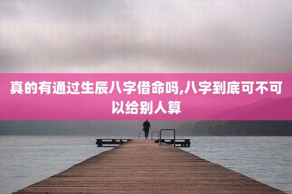 真的有通过生辰八字借命吗,八字到底可不可以给别人算