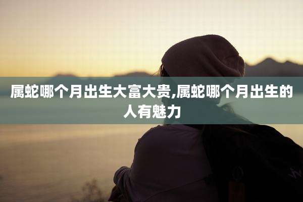 属蛇哪个月出生大富大贵,属蛇哪个月出生的人有魅力