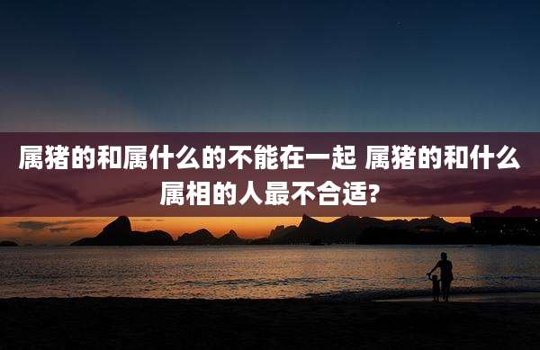 属猪的和属什么的不能在一起 属猪的和什么属相的人最不合适?