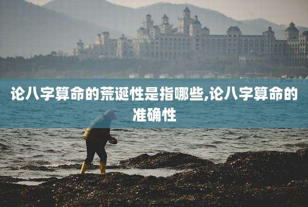 论八字算命的荒诞性是指哪些,论八字算命的准确性