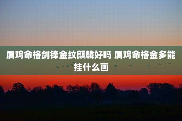 属鸡命格剑锋金纹麒麟好吗 属鸡命格金多能挂什么画