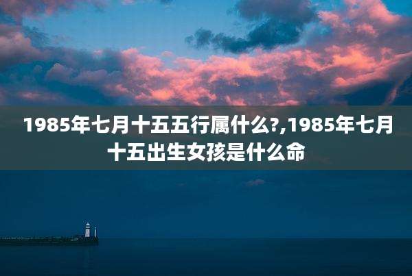 1985年七月十五五行属什么?,1985年七月十五出生女孩是什么命