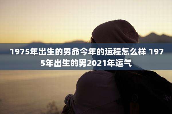 1975年出生的男命今年的运程怎么样 1975年出生的男2021年运气