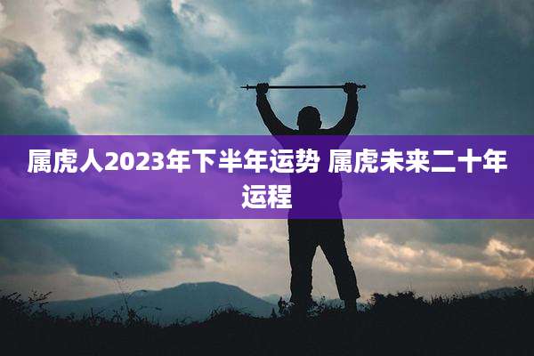 属虎人2023年下半年运势 属虎未来二十年运程