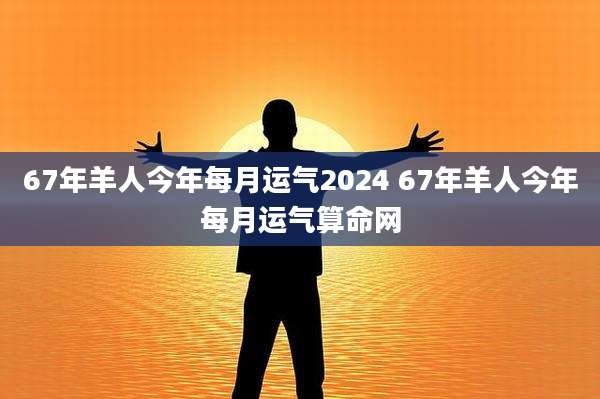 67年羊人今年每月运气2024 67年羊人今年每月运气算命网