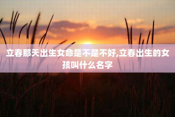立春那天出生女命是不是不好,立春出生的女孩叫什么名字