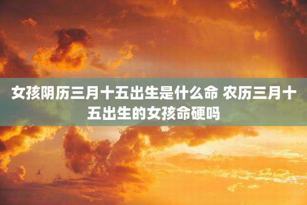 女孩阴历三月十五出生是什么命 农历三月十五出生的女孩命硬吗
