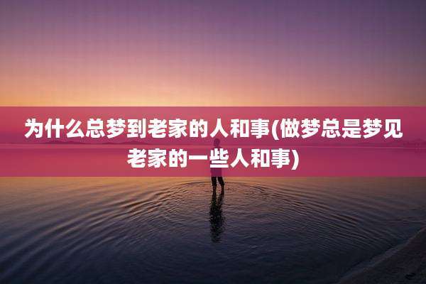 为什么总梦到老家的人和事(做梦总是梦见老家的一些人和事)
