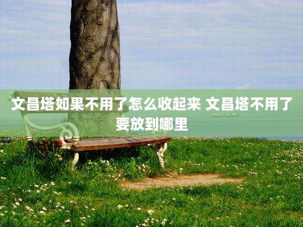 文昌塔如果不用了怎么收起来 文昌塔不用了要放到哪里
