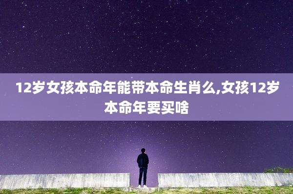 12岁女孩本命年能带本命生肖么,女孩12岁本命年要买啥