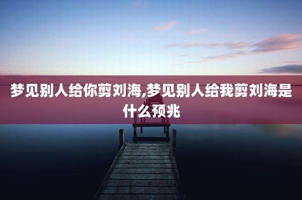 梦见别人给你剪刘海,梦见别人给我剪刘海是什么预兆