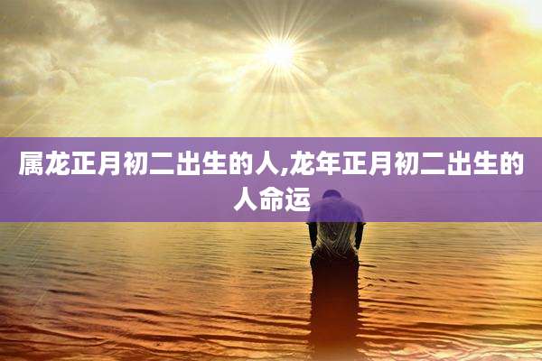 属龙正月初二出生的人,龙年正月初二出生的人命运