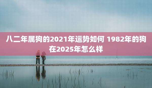 八二年属狗的2021年运势如何 1982年的狗在2025年怎么样